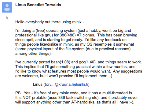 Hello everybody out there using minix - / I'm doing a (free) operating system (just a hobby, won't be big and professional like gnu) for 386(486) AT clones. This has been brewing since april, and is starting to get ready. I'd like any feedback on things people like/dislike in minix, as my OS resembles it somewhat (same physical layout of the file-system (due to practical reasons) among other things). / I've currently ported bash(1.08) and gcc(1.40), and things seem to work. This implies that I'll get something practical within a few months, and I'd like to know what features most people would want. Any suggestions are welcome, but I won't promise I'll implement them :-) / Linus (torvalds@kruuna.helsinki.fi) / PS. Yes - it's free of any minix code, and it has a multi-threaded fs. It is NOT portable (uses 386 task switching etc), and it probably never will support anything other than AT-harddisks, as that's all I have :-(. / — Linus Torvalds